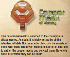 Copper Mask description in comic 3. It reads 'This ceremonial mask is awarded to the champion in village games. As such, it is highly prized by all the islanders of Mata Nui. In an effort to crush the morale of those who resist his power, Makuta has ordered his Rahi to gather the copper masks and conceal them. No one is quite sure where they can be found!'